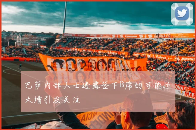 巴萨内部人士透露签下B席的可能性大增引发关注