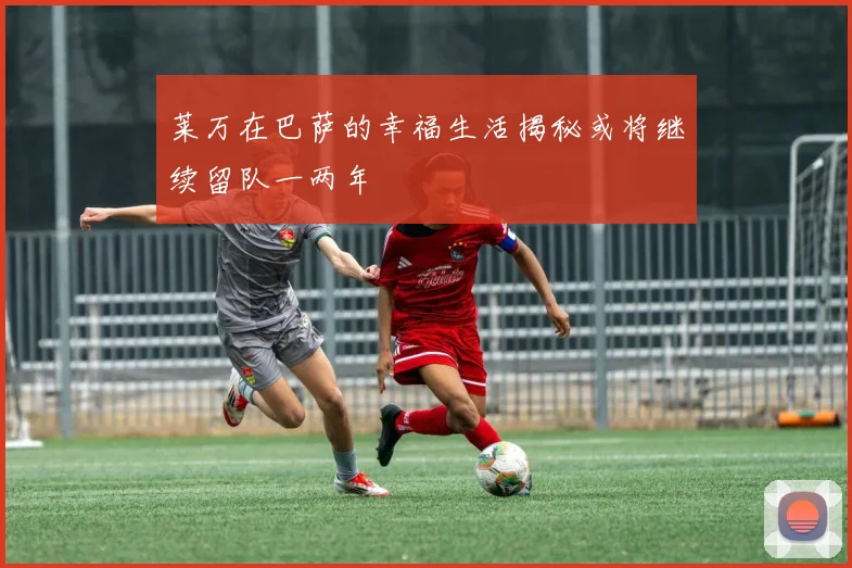 莱万在巴萨的幸福生活揭秘或将继续留队一两年