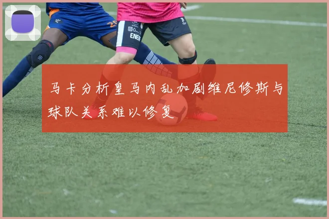 马卡分析皇马内乱加剧维尼修斯与球队关系难以修复