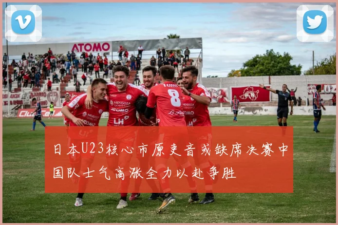 日本U23核心市原吏音或缺席决赛中国队士气高涨全力以赴争胜