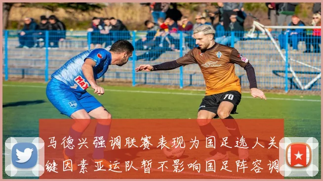 马德兴强调联赛表现为国足选人关键因素亚运队暂不影响国足阵容调整
