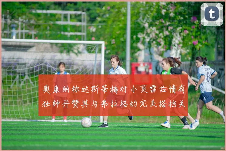 奥康纳称达斯蒂梅对小莫雷兹情有独钟并赞其与弗拉格的完美搭档关系