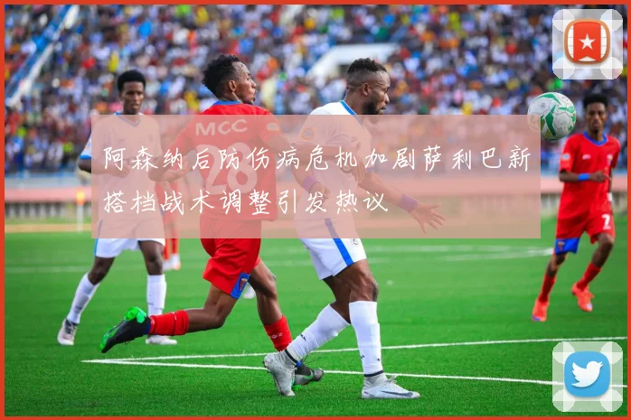 阿森纳后防伤病危机加剧萨利巴新搭档战术调整引发热议