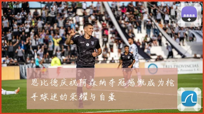 恩比德庆祝阿森纳夺冠感慨成为枪手球迷的荣耀与自豪
