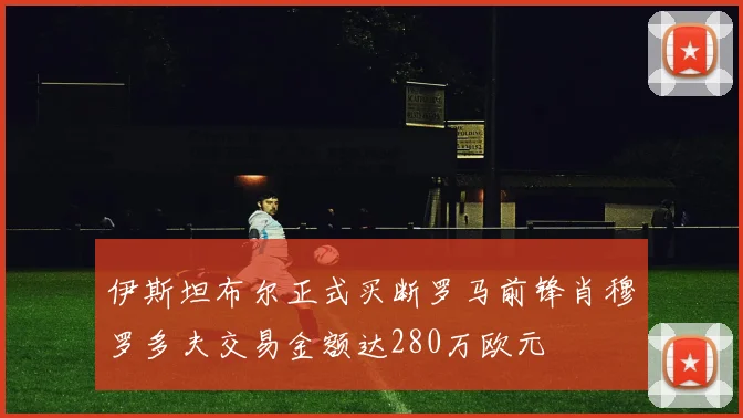 伊斯坦布尔正式买断罗马前锋肖穆罗多夫交易金额达280万欧元