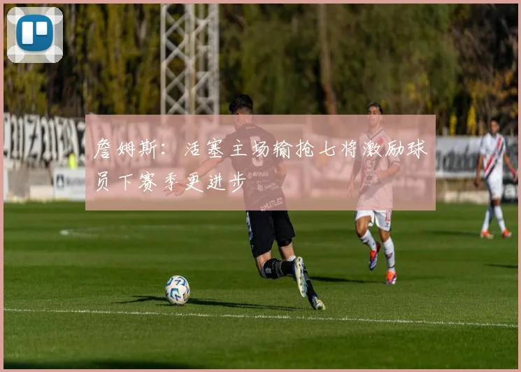 詹姆斯：活塞主场输抢七将激励球员下赛季更进步