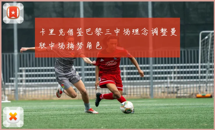卡里克借鉴巴黎三中场理念调整曼联中场梅努角色
