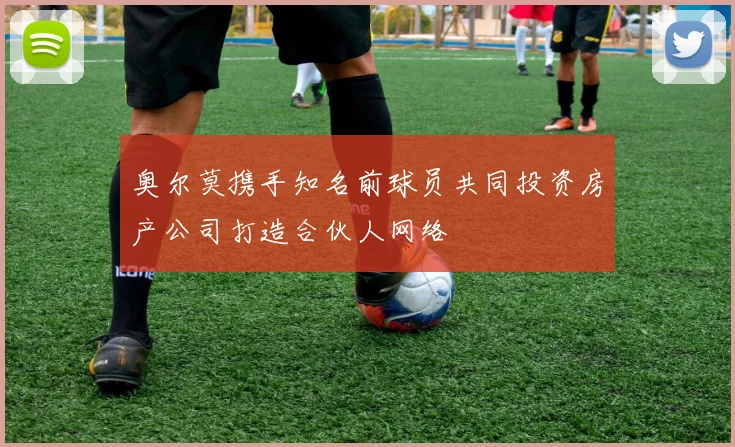 奥尔莫携手知名前球员共同投资房产公司打造合伙人网络