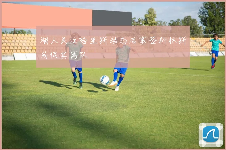 湖人关注哈里斯动态活塞签科林斯或促其离队