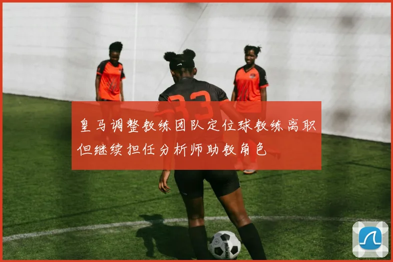 皇马调整教练团队定位球教练离职但继续担任分析师助教角色