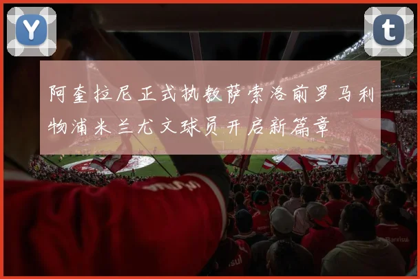 阿奎拉尼正式执教萨索洛前罗马利物浦米兰尤文球员开启新篇章