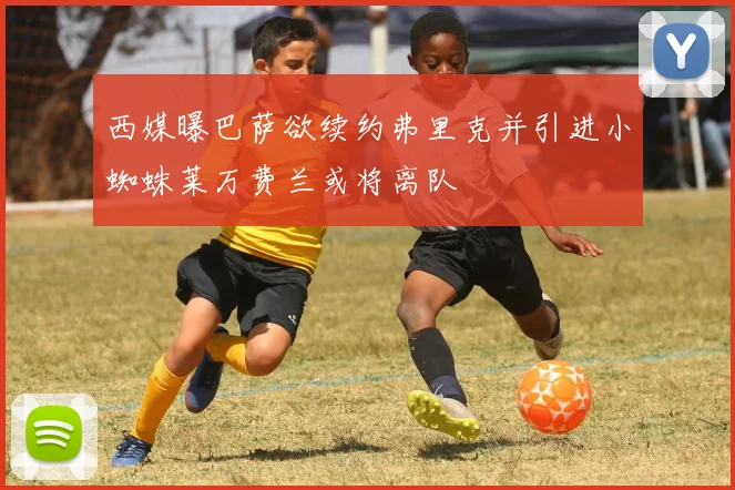 西媒曝巴萨欲续约弗里克并引进小蜘蛛莱万费兰或将离队