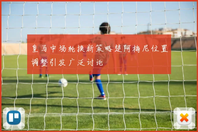 皇马中场轮换新策略楚阿梅尼位置调整引发广泛讨论