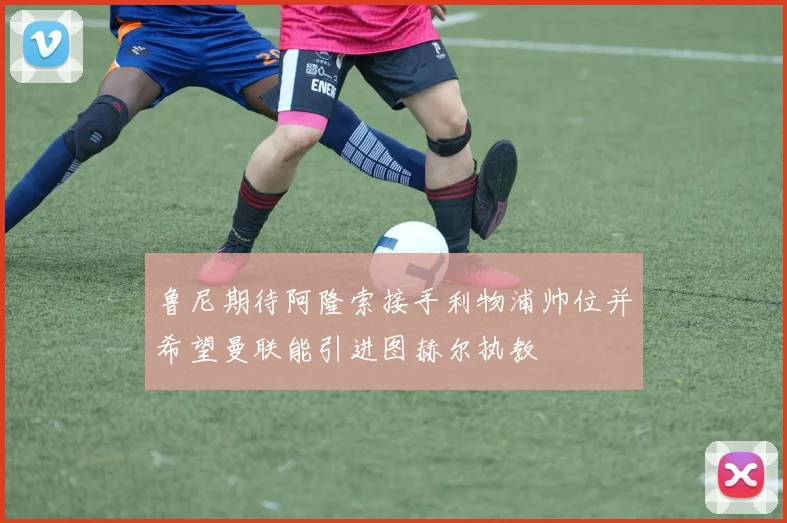 鲁尼期待阿隆索接手利物浦帅位并希望曼联能引进图赫尔执教