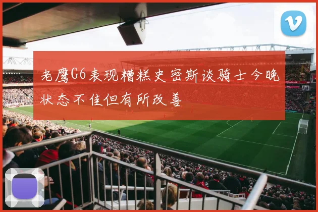 老鹰G6表现糟糕史密斯谈骑士今晚状态不佳但有所改善